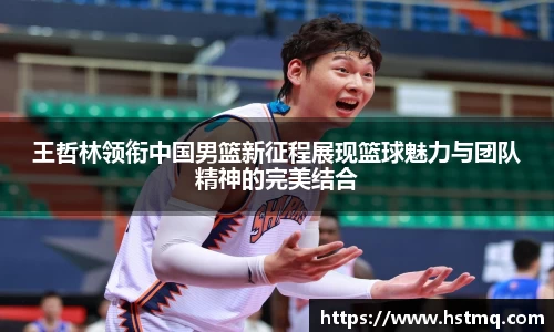王哲林领衔中国男篮新征程展现篮球魅力与团队精神的完美结合