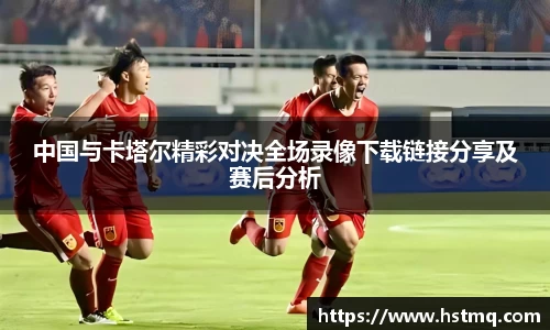 中国与卡塔尔精彩对决全场录像下载链接分享及赛后分析